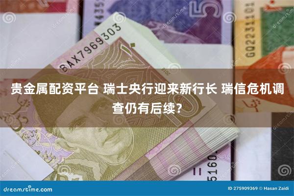 贵金属配资平台 瑞士央行迎来新行长 瑞信危机调查仍有后续？
