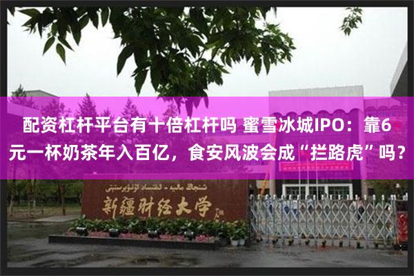 配资杠杆平台有十倍杠杆吗 蜜雪冰城IPO：靠6元一杯奶茶年入百亿，食安风波会成“拦路虎”吗？