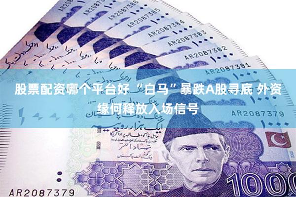 股票配资哪个平台好 “白马”暴跌A股寻底 外资缘何释放入场信号
