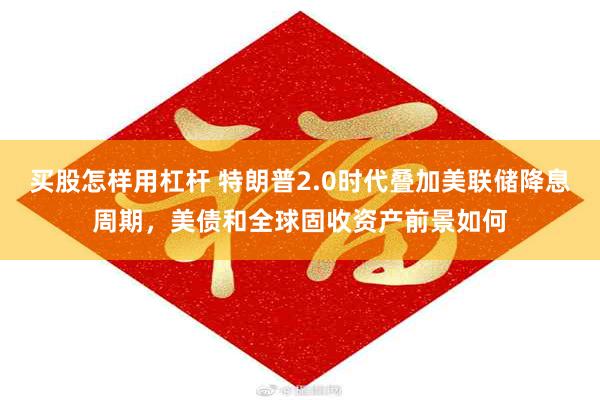 买股怎样用杠杆 特朗普2.0时代叠加美联储降息周期，美债和全球固收资产前景如何
