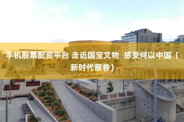 手机股票配资平台 走近国宝文物  感受何以中国（新时代画卷）