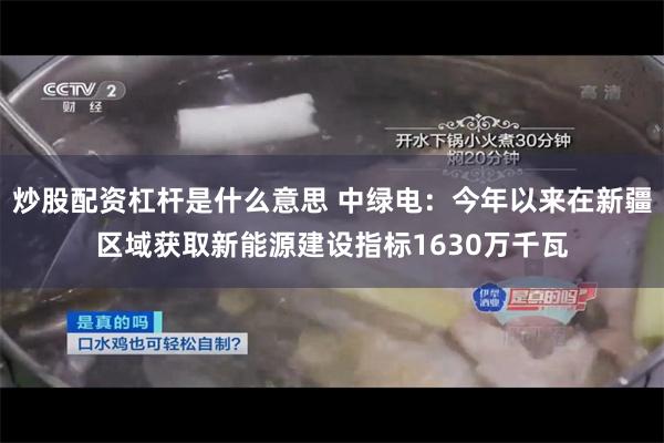 炒股配资杠杆是什么意思 中绿电：今年以来在新疆区域获取新能源建设指标1630万千瓦