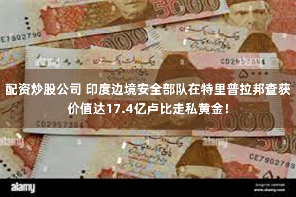 配资炒股公司 印度边境安全部队在特里普拉邦查获价值达17.4亿卢比走私黄金！