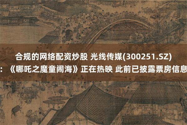 合规的网络配资炒股 光线传媒(300251.SZ)：《哪吒之魔童闹海》正在热映 此前已披露票房信息
