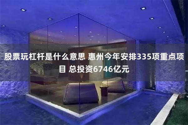 股票玩杠杆是什么意思 惠州今年安排335项重点项目 总投资6746亿元