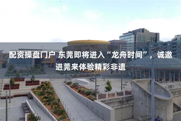 配资操盘门户 东莞即将进入“龙舟时间”，诚邀进莞来体验精彩非遗