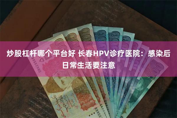 炒股杠杆哪个平台好 长春HPV诊疗医院：感染后日常生活要注意