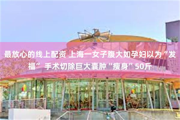 最放心的线上配资 上海一女子腹大如孕妇以为“发福” 手术切除巨大囊肿“瘦身”50斤