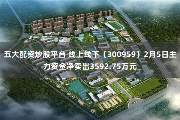 五大配资炒股平台 线上线下（300959）2月5日主力资金净卖出3592.75万元