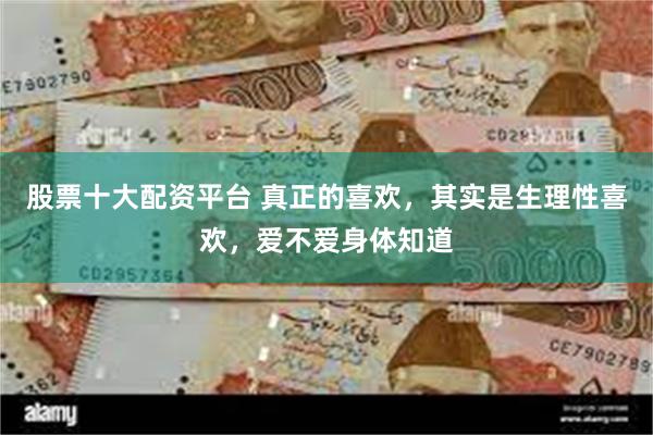 股票十大配资平台 真正的喜欢，其实是生理性喜欢，爱不爱身体知道