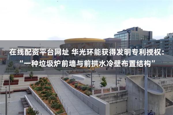 在线配资平台网址 华光环能获得发明专利授权：“一种垃圾炉前墙与前拱水冷壁布置结构”