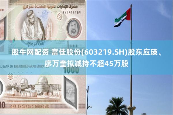 股牛网配资 富佳股份(603219.SH)股东应瑛、廖万奎拟减持不超45万股