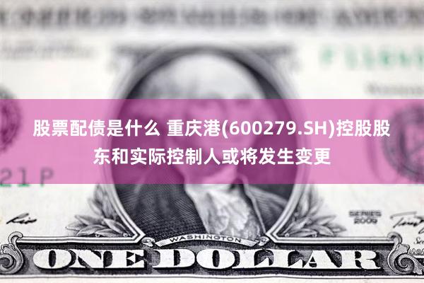 股票配债是什么 重庆港(600279.SH)控股股东和实际控制人或将发生变更