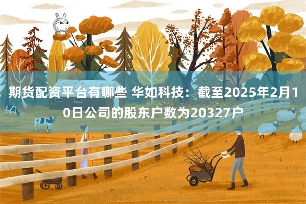 期货配资平台有哪些 华如科技：截至2025年2月10日公司的股东户数为20327户