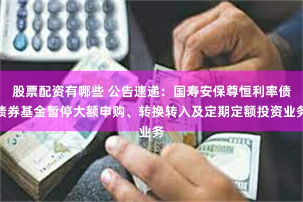 股票配资有哪些 公告速递：国寿安保尊恒利率债债券基金暂停大额申购、转换转入及定期定额投资业务