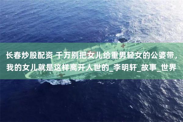 长春炒股配资 千万别把女儿给重男轻女的公婆带，我的女儿就是这样离开人世的_李明轩_故事_世界