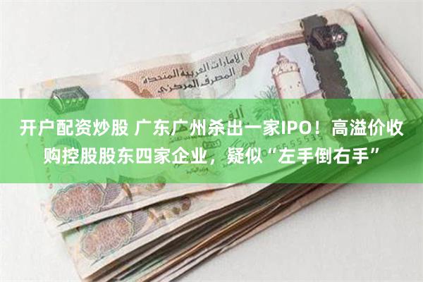 开户配资炒股 广东广州杀出一家IPO！高溢价收购控股股东四家企业，疑似“左手倒右手”