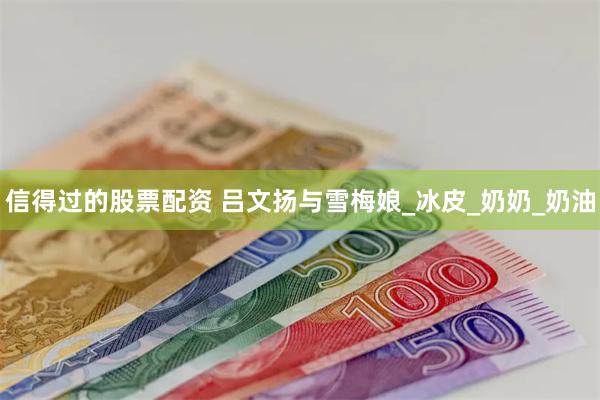 信得过的股票配资 吕文扬与雪梅娘_冰皮_奶奶_奶油