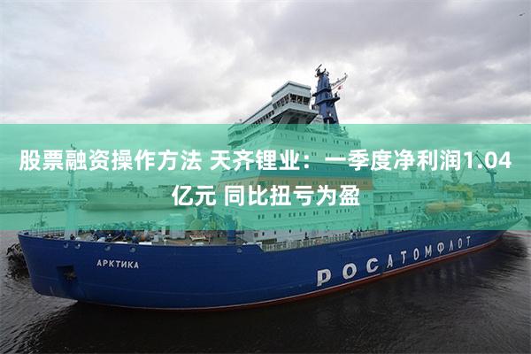 股票融资操作方法 天齐锂业：一季度净利润1.04亿元 同比扭亏为盈