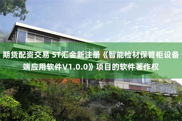 期货配资交易 ST汇金新注册《智能检材保管柜设备端应用软件V1.0.0》项目的软件著作权
