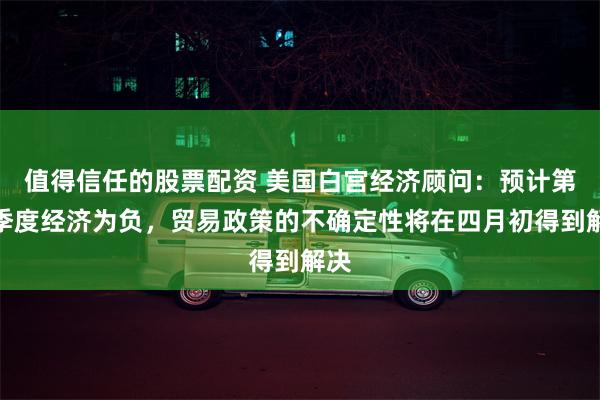 值得信任的股票配资 美国白宫经济顾问：预计第一季度经济为负，贸易政策的不确定性将在四月初得到解决