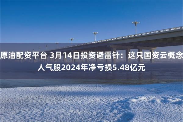 原油配资平台 3月14日投资避雷针：这只国资云概念人气股2024年净亏损5.48亿元
