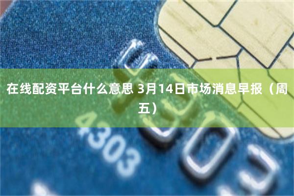 在线配资平台什么意思 3月14日市场消息早报（周五）