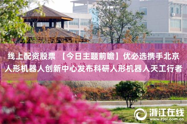 线上配资股票 【今日主题前瞻】优必选携手北京人形机器人创新中心发布科研人形机器人天工行者