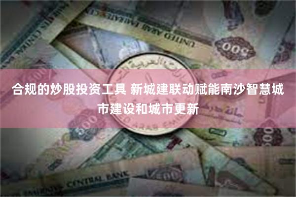 合规的炒股投资工具 新城建联动赋能南沙智慧城市建设和城市更新