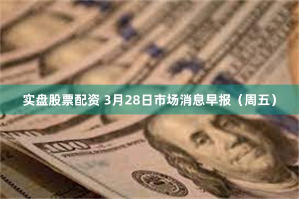 实盘股票配资 3月28日市场消息早报（周五）