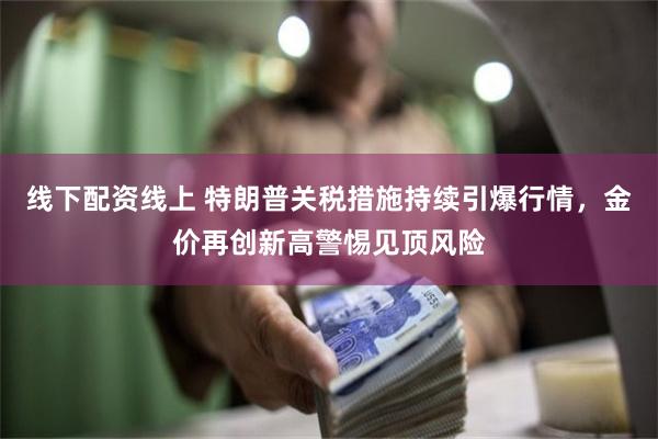 线下配资线上 特朗普关税措施持续引爆行情，金价再创新高警惕见顶风险