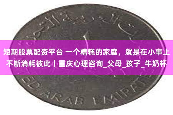 短期股票配资平台 一个糟糕的家庭，就是在小事上不断消耗彼此｜重庆心理咨询_父母_孩子_牛奶杯