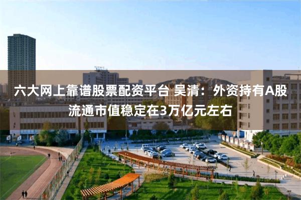 六大网上靠谱股票配资平台 吴清：外资持有A股流通市值稳定在3万亿元左右