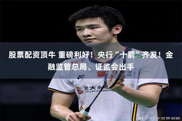 股票配资顶牛 重磅利好！央行“十箭”齐发！金融监管总局、证监会出手