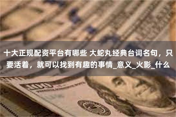 十大正规配资平台有哪些 大蛇丸经典台词名句，只要活着，就可以找到有趣的事情_意义_火影_什么