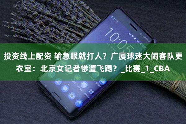 投资线上配资 输急眼就打人？广厦球迷大闹客队更衣室：北京女记者惨遭飞踢？_比赛_1_CBA