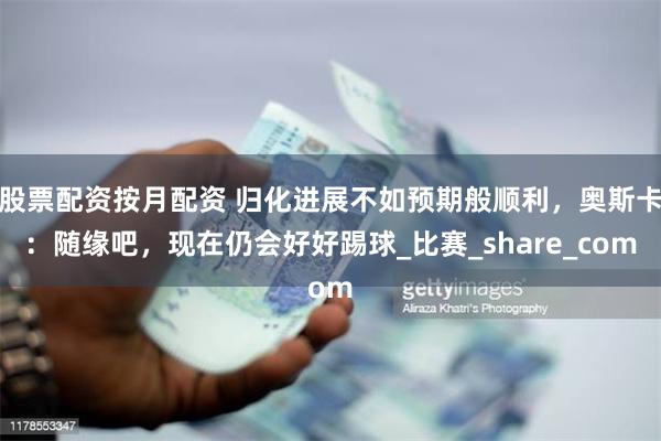 股票配资按月配资 归化进展不如预期般顺利，奥斯卡：随缘吧，现在仍会好好踢球_比赛_share_com