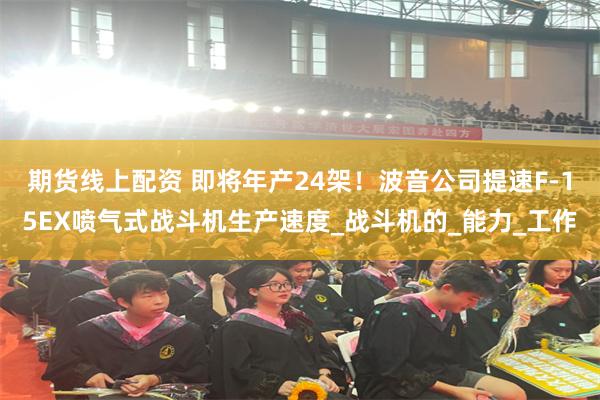 期货线上配资 即将年产24架！波音公司提速F-15EX喷气式战斗机生产速度_战斗机的_能力_工作