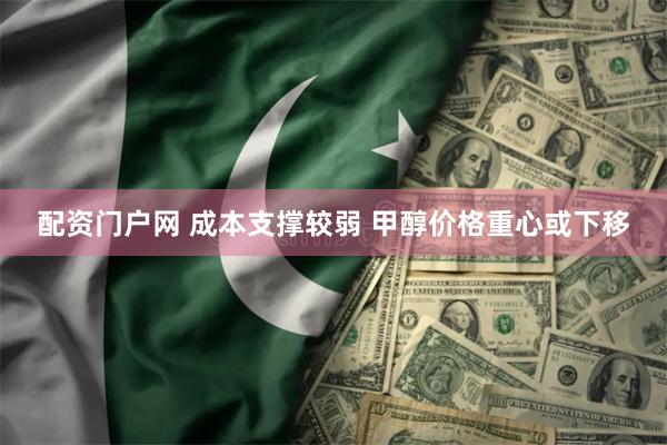 配资门户网 成本支撑较弱 甲醇价格重心或下移