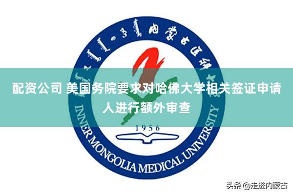 配资公司 美国务院要求对哈佛大学相关签证申请人进行额外审查