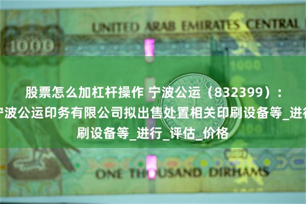 股票怎么加杠杆操作 宁波公运（832399）：全资子公司宁波公运印务有限公司拟出售处置相关印刷设备等_进行_评估_价格