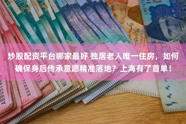 炒股配资平台哪家最好 独居老人唯一住房，如何确保身后传承意愿精准落地？上海有了首单！