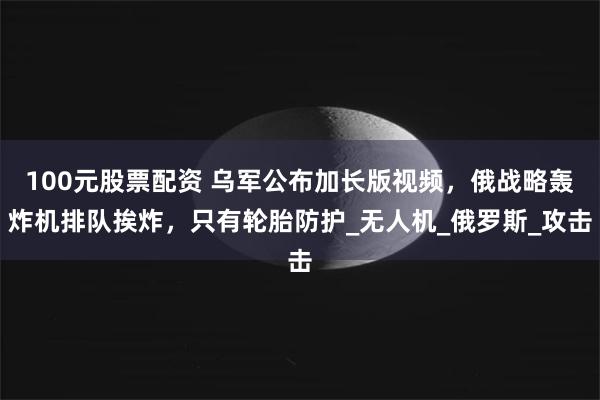 100元股票配资 乌军公布加长版视频，俄战略轰炸机排队挨炸，只有轮胎防护_无人机_俄罗斯_攻击