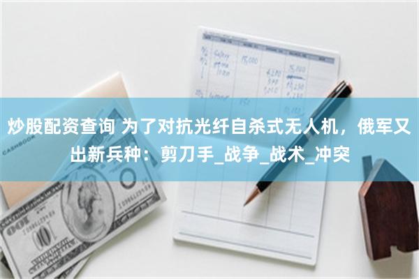 炒股配资查询 为了对抗光纤自杀式无人机，俄军又出新兵种：剪刀手_战争_战术_冲突