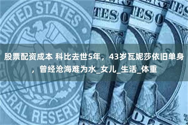 股票配资成本 科比去世5年，43岁瓦妮莎依旧单身，曾经沧海难为水_女儿_生活_体重
