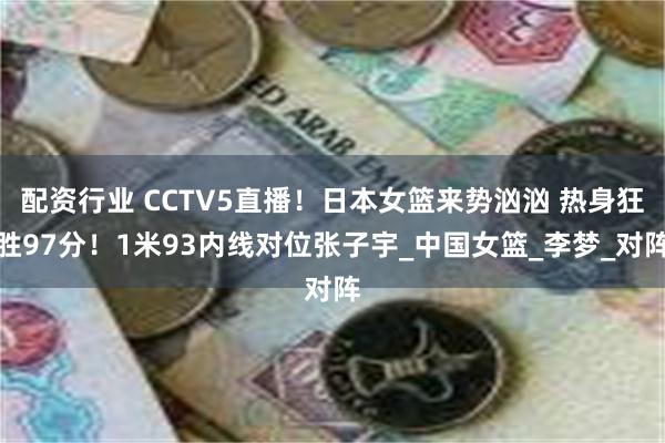 配资行业 CCTV5直播！日本女篮来势汹汹 热身狂胜97分！1米93内线对位张子宇_中国女篮_李梦_对阵