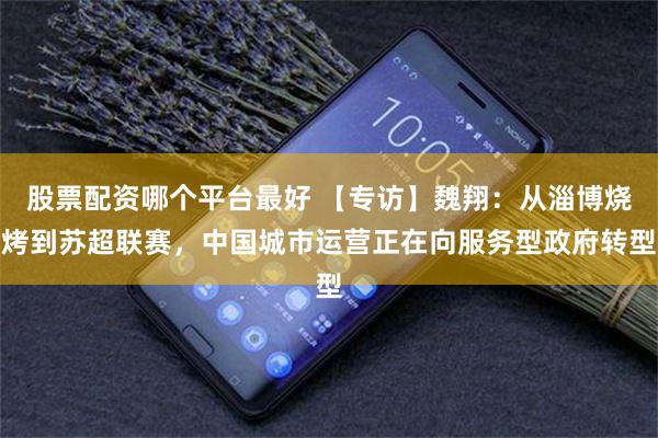 股票配资哪个平台最好 【专访】魏翔：从淄博烧烤到苏超联赛，中国城市运营正在向服务型政府转型