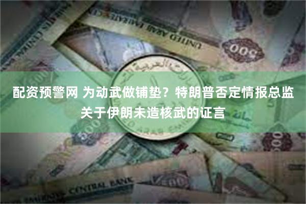 配资预警网 为动武做铺垫？特朗普否定情报总监关于伊朗未造核武的证言