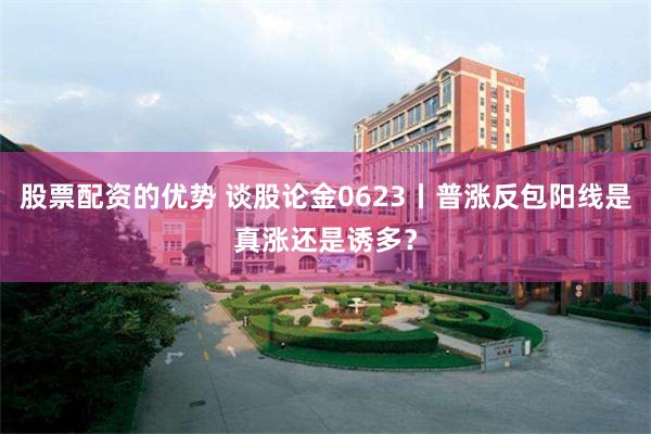 股票配资的优势 谈股论金0623丨普涨反包阳线是真涨还是诱多？
