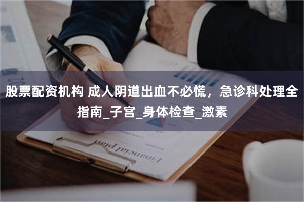 股票配资机构 成人阴道出血不必慌，急诊科处理全指南_子宫_身体检查_激素